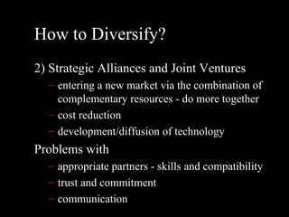 How to Diversify? 2) Strategic Alliances and Joint Ventures entering a new market via the combination of complementary resources - do more together cost reduction development/diffusion of technology Problems with appropriate partners - skills and compatibility trust and commitment communication 