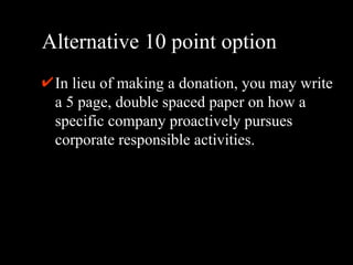 Alternative 10 point option In lieu of making a donation, you may write a 5 page, double spaced paper on how a specific company proactively pursues corporate responsible activities.  