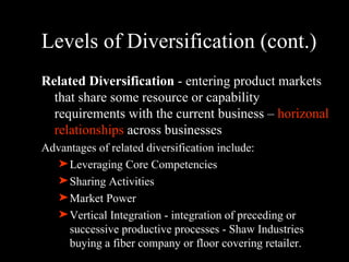 Levels of Diversification (cont.) Related Diversification  - entering product markets that share some resource or capability requirements with the current business –  horizonal relationships  across businesses Advantages of related diversification include: Leveraging Core Competencies Sharing Activities  Market Power  Vertical Integration - integration of preceding or successive productive processes - Shaw Industries buying a fiber company or floor covering retailer. 