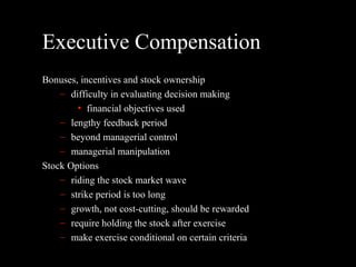 Executive Compensation Bonuses, incentives and stock ownership difficulty in evaluating decision making financial objectives used lengthy feedback period beyond managerial control managerial manipulation Stock Options riding the stock market wave strike period is too long growth, not cost-cutting, should be rewarded require holding the stock after exercise make exercise conditional on certain criteria 