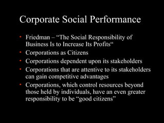 Corporate Social Performance Friedman – “The Social Responsibility of Business Is to Increase Its Profits“ Corporations as Citizens Corporations dependent upon its stakeholders Corporations that are attentive to its stakeholders can gain competitive advantages Corporations, which control resources beyond those held by individuals, have an even greater responsibility to be “good citizens” 