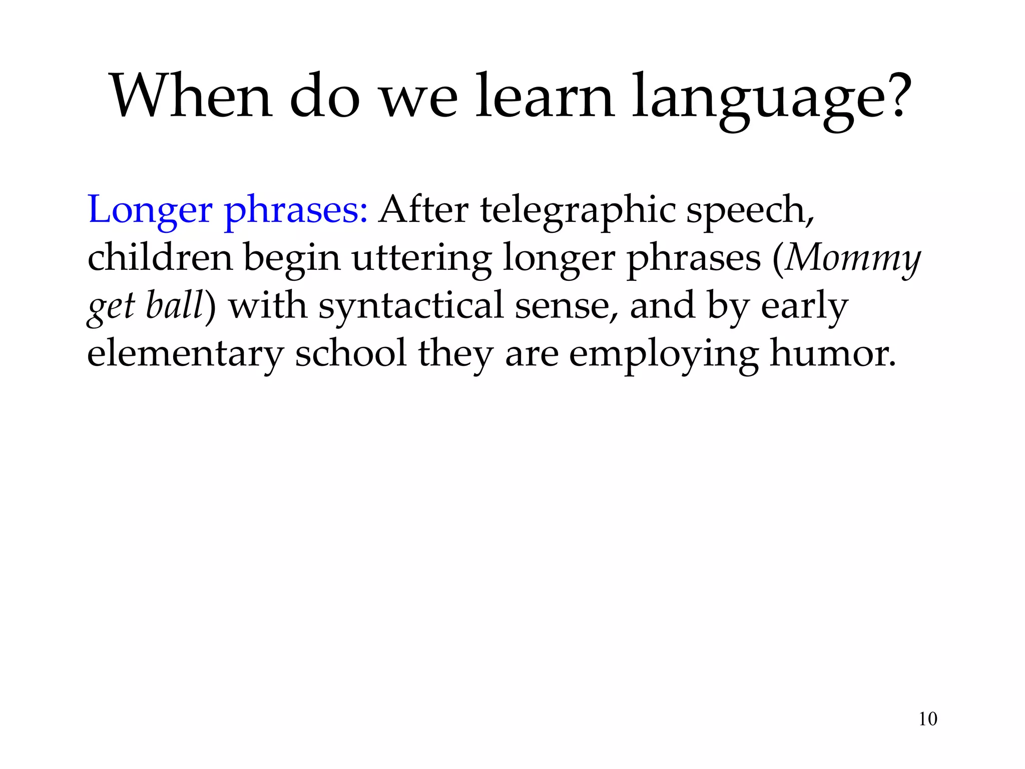When do we learn language?
Longer phrases: After telegraphic speech,
children begin uttering longer phrases (Mommy
get ball) with syntactical sense, and by early
elementary school they are employing humor.




                                             10
 