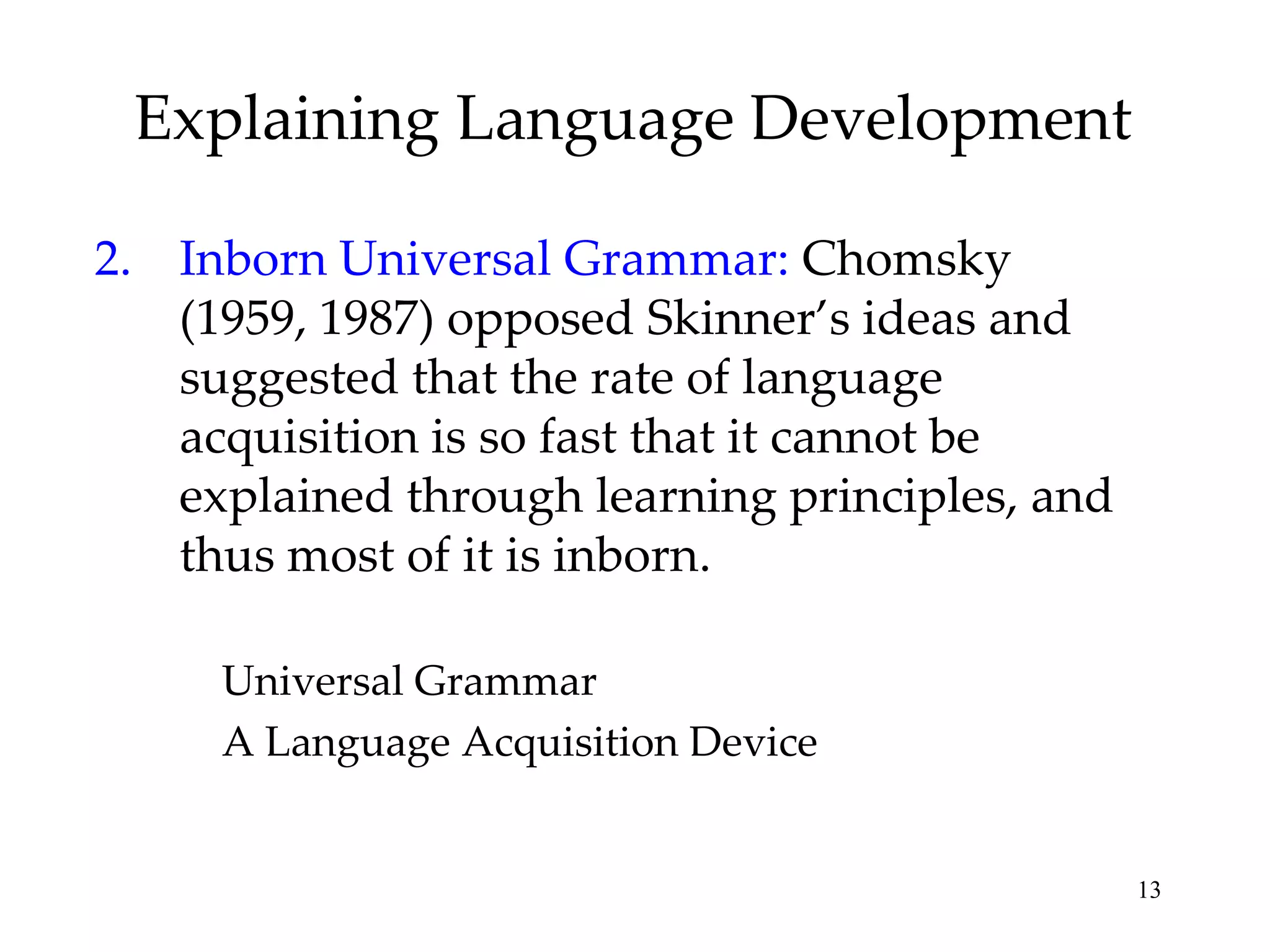Explaining Language Development

2. Inborn Universal Grammar: Chomsky
   (1959, 1987) opposed Skinner’s ideas and
   suggested that the rate of language
   acquisition is so fast that it cannot be
   explained through learning principles, and
   thus most of it is inborn.

     Universal Grammar
     A Language Acquisition Device


                                                13
 
