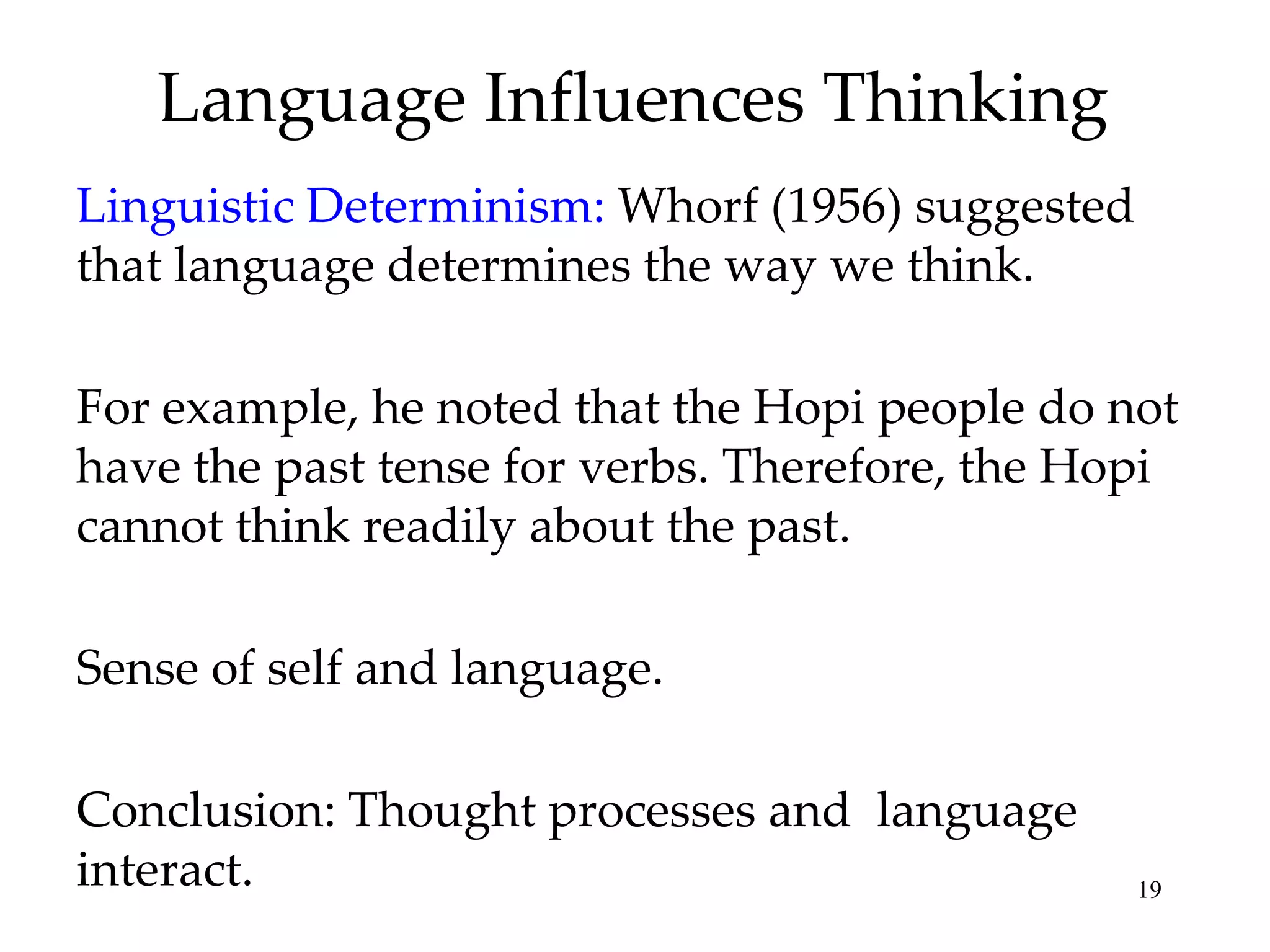 Language Influences Thinking
Linguistic Determinism: Whorf (1956) suggested
that language determines the way we think.

For example, he noted that the Hopi people do not
have the past tense for verbs. Therefore, the Hopi
cannot think readily about the past.

Sense of self and language.

Conclusion: Thought processes and language
interact.                                        19
 