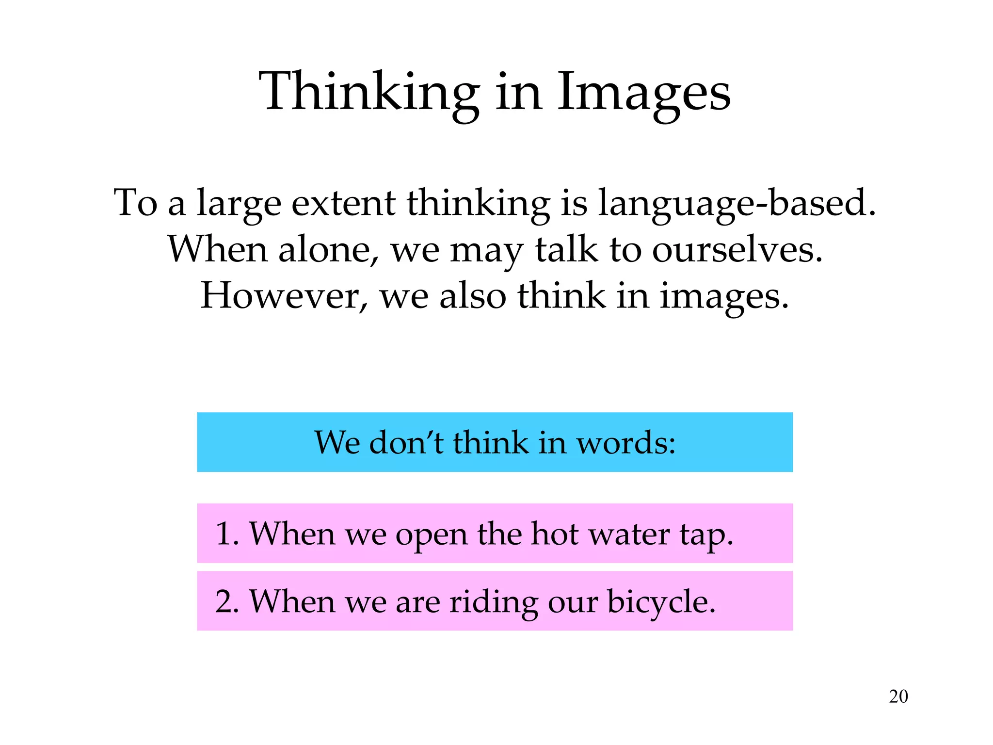 Thinking in Images
To a large extent thinking is language-based.
   When alone, we may talk to ourselves.
     However, we also think in images.


            We don’t think in words:

      1. When we open the hot water tap.

      2. When we are riding our bicycle.

                                                20
 