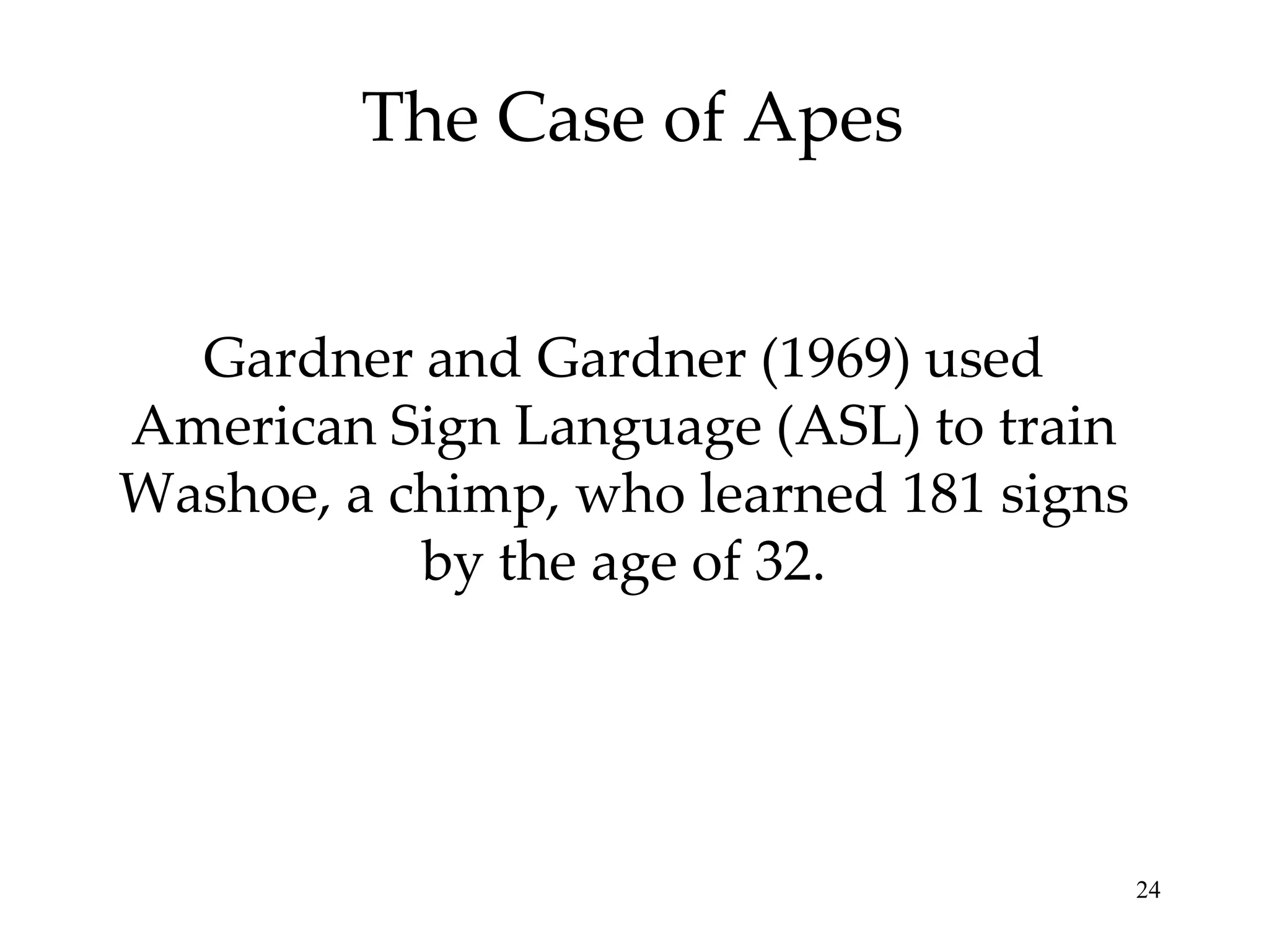 The Case of Apes


  Gardner and Gardner (1969) used
American Sign Language (ASL) to train
Washoe, a chimp, who learned 181 signs
           by the age of 32.




                                         24
 