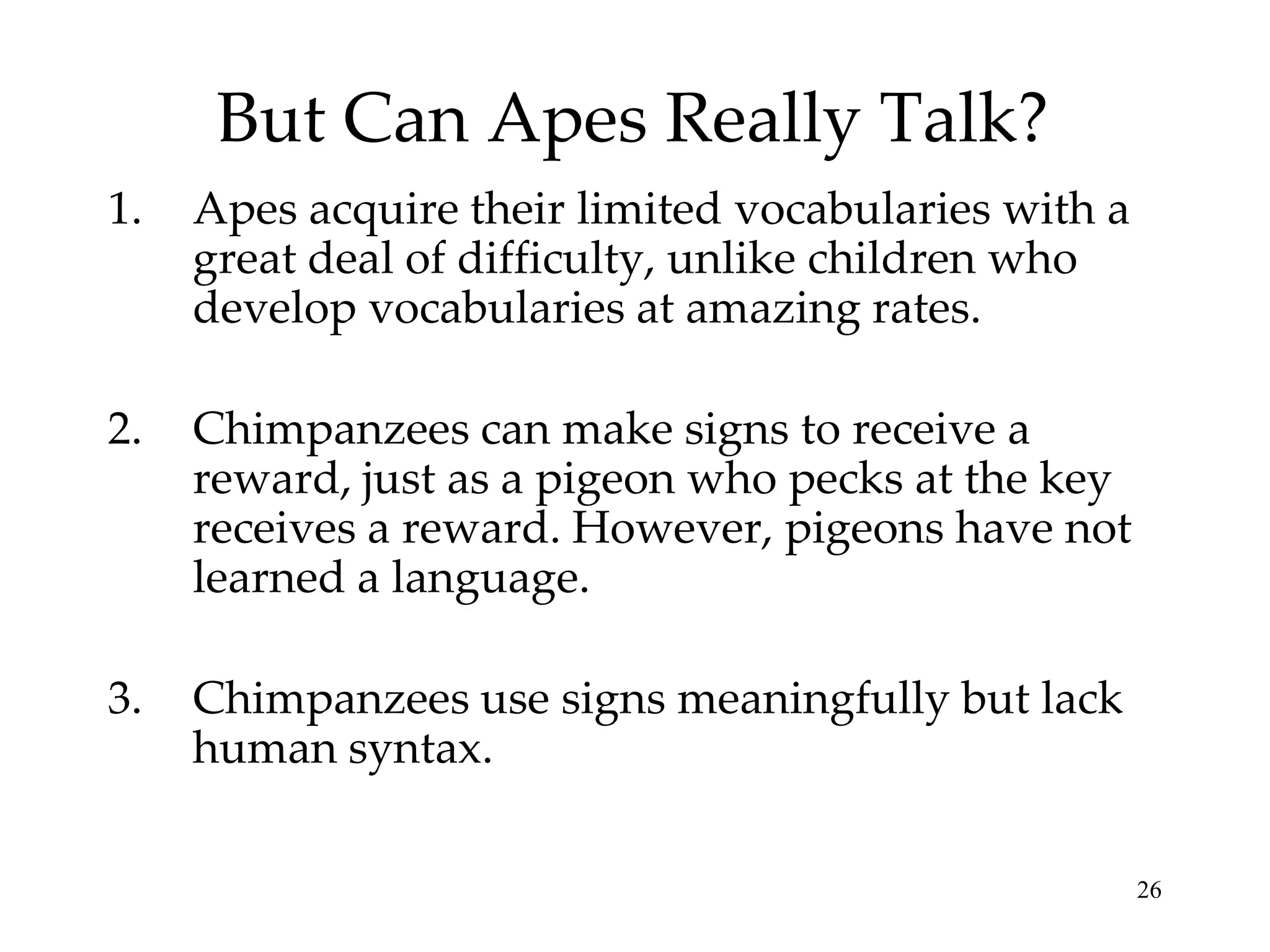 But Can Apes Really Talk?
1.   Apes acquire their limited vocabularies with a
     great deal of difficulty, unlike children who
     develop vocabularies at amazing rates.

2.   Chimpanzees can make signs to receive a
     reward, just as a pigeon who pecks at the key
     receives a reward. However, pigeons have not
     learned a language.

3.   Chimpanzees use signs meaningfully but lack
     human syntax.

                                                      26
 