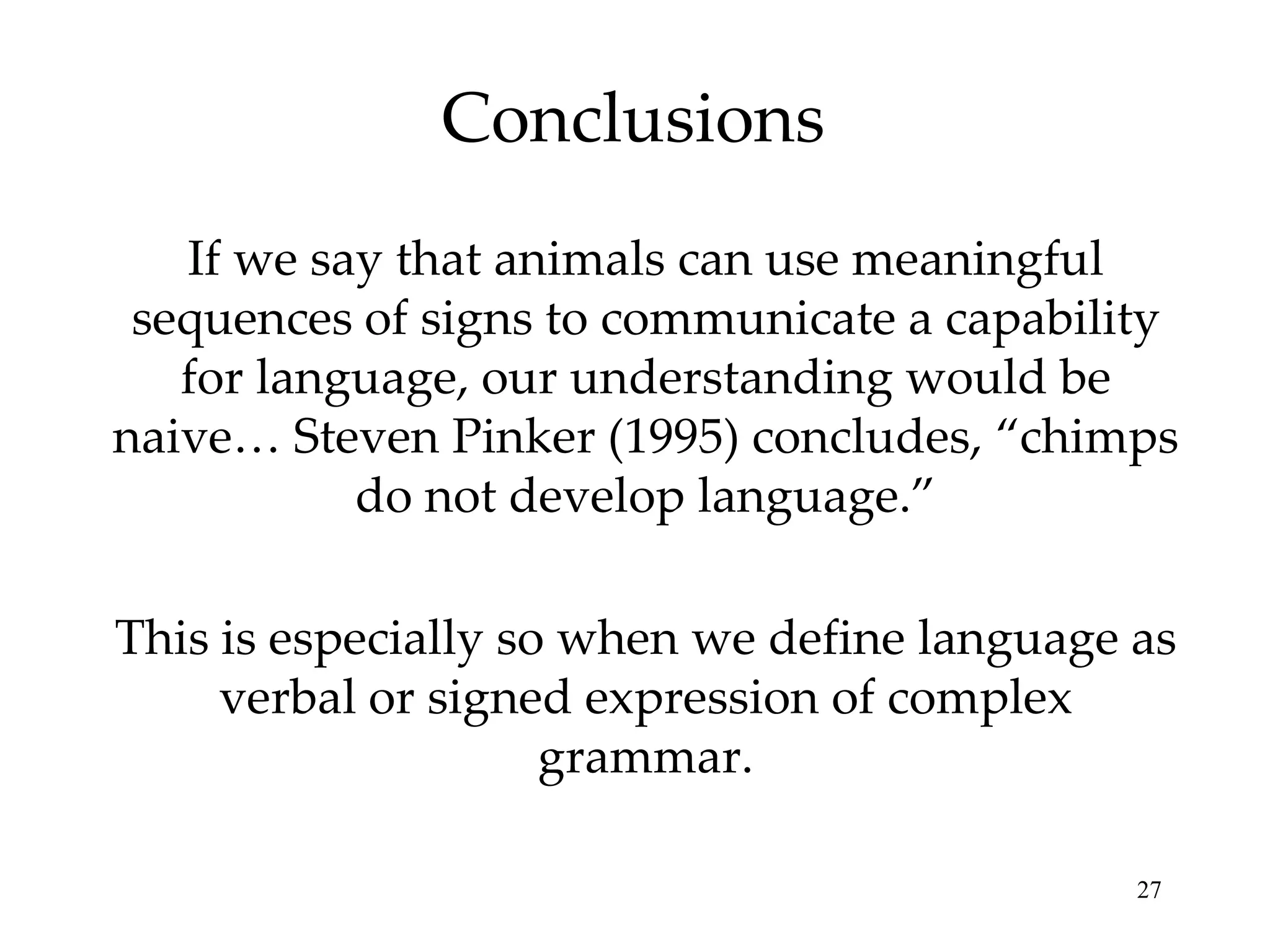 Conclusions
   If we say that animals can use meaningful
 sequences of signs to communicate a capability
   for language, our understanding would be
naive… Steven Pinker (1995) concludes, “chimps
           do not develop language.”

This is especially so when we define language as
     verbal or signed expression of complex
                     grammar.

                                              27
 
