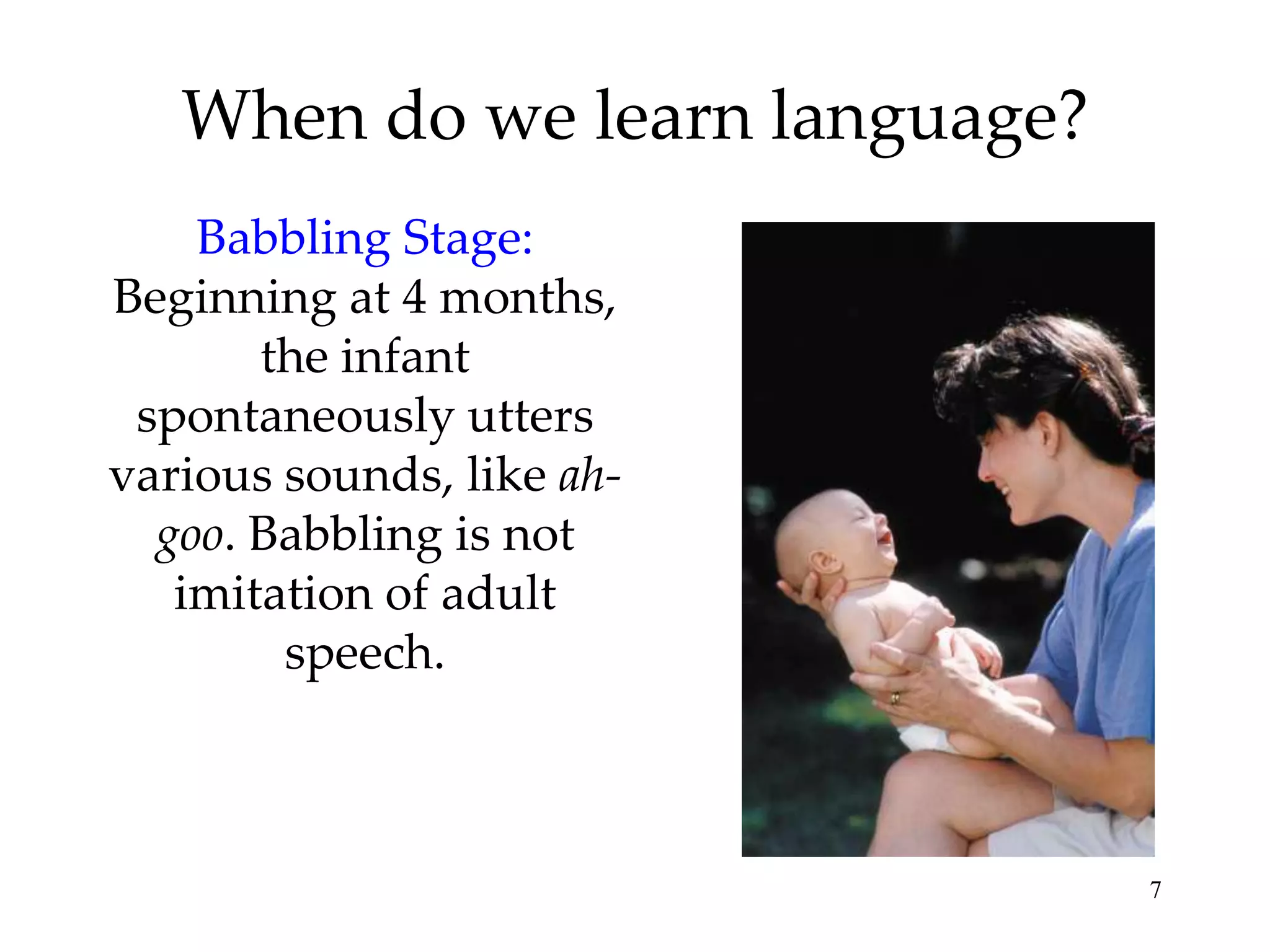 When do we learn language?
    Babbling Stage:
Beginning at 4 months,
       the infant
 spontaneously utters
various sounds, like ah-
  goo. Babbling is not
   imitation of adult
        speech.



                                7
 