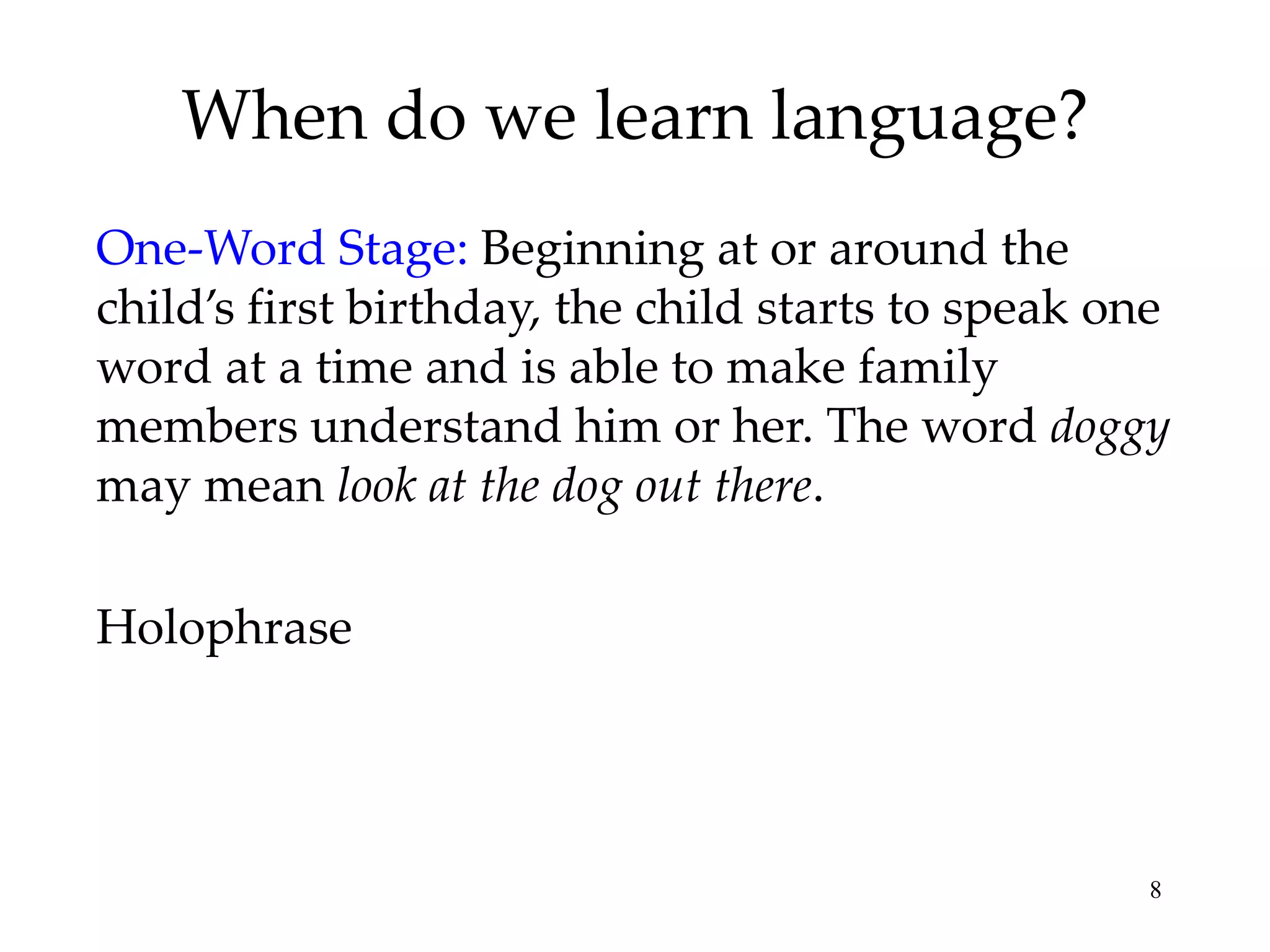 When do we learn language?
One-Word Stage: Beginning at or around the
child’s first birthday, the child starts to speak one
word at a time and is able to make family
members understand him or her. The word doggy
may mean look at the dog out there.

Holophrase




                                                   8
 