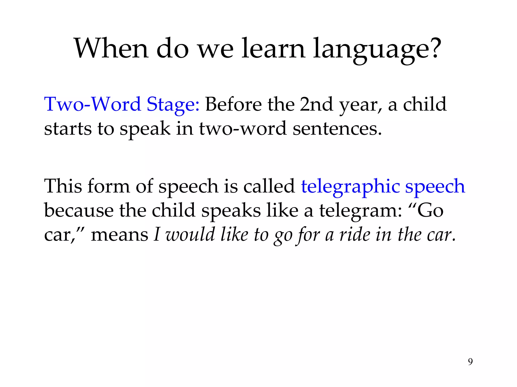When do we learn language?
Two-Word Stage: Before the 2nd year, a child
starts to speak in two-word sentences.

This form of speech is called telegraphic speech
because the child speaks like a telegram: “Go
car,” means I would like to go for a ride in the car.




                                                        9
 