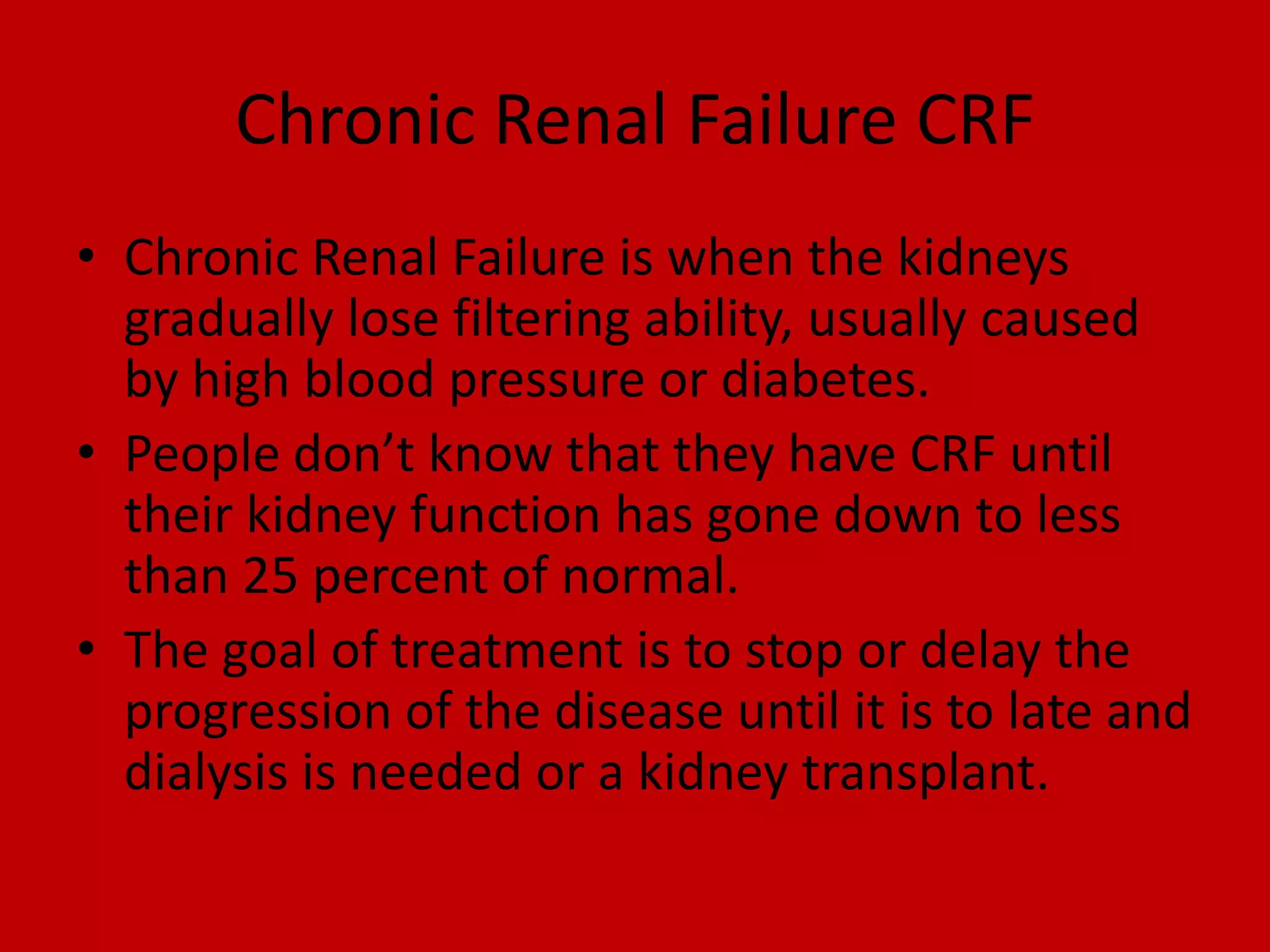 Chronic Renal Failure CRFChronic Renal Failure is when the kidneys gradually lose filtering ability, usually caused by high blood pressure or diabetes. People don’t know that they have CRF until their kidney function has gone down to less than 25 percent of normal. The goal of treatment is to stop or delay the progression of the disease until it is to late and dialysis is needed or a kidney transplant.