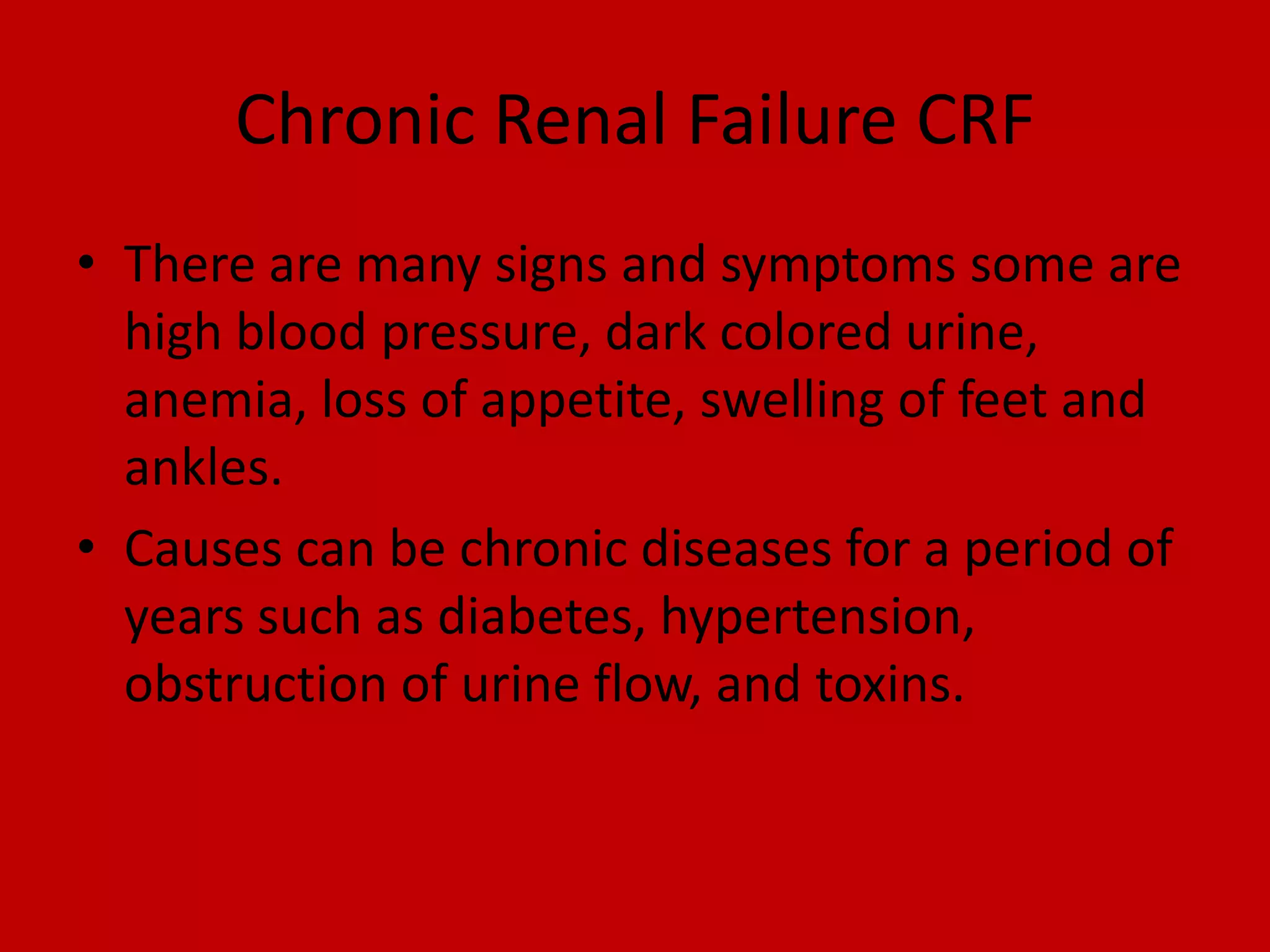 Chronic Renal Failure CRFThere are many signs and symptoms some are high blood pressure, dark colored urine, anemia, loss of appetite, swelling of feet and ankles.Causes can be chronic diseases for a period of years such as diabetes, hypertension, obstruction of urine flow, and toxins.