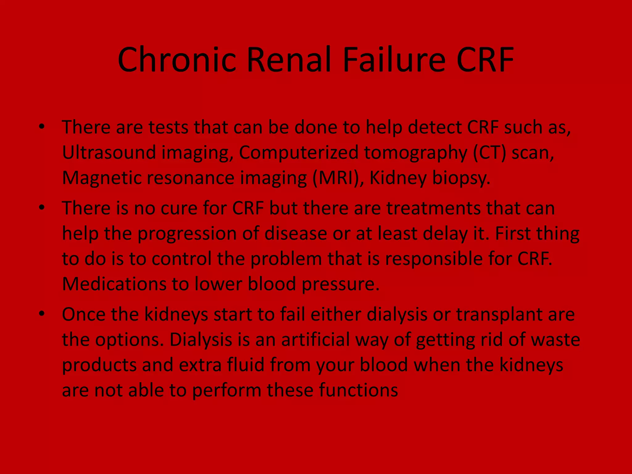 Chronic Renal Failure CRFThere are tests that can be done to help detect CRF such as, Ultrasound imaging, Computerized tomography (CT) scan, Magnetic resonance imaging (MRI), Kidney biopsy.There is no cure for CRF but there are treatments that can help the progression of disease or at least delay it. First thing to do is to control the problem that is responsible for CRF. Medications to lower blood pressure.Once the kidneys start to fail either dialysis or transplant are the options. Dialysis is an artificial way of getting rid of waste products and extra fluid from your blood when the kidneys are not able to perform these functions
