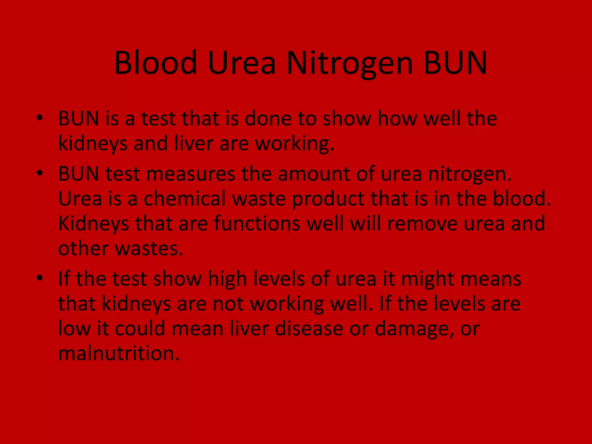 Blood Urea Nitrogen BUNBUN is a test that is done to show how well the kidneys and liver are working.BUN test measures the amount of urea nitrogen. Urea is a chemical waste product that is in the blood. Kidneys that are functions well will remove urea and other wastes. If the test show high levels of urea it might means that kidneys are not working well. If the levels are low it could mean liver disease or damage, or malnutrition.