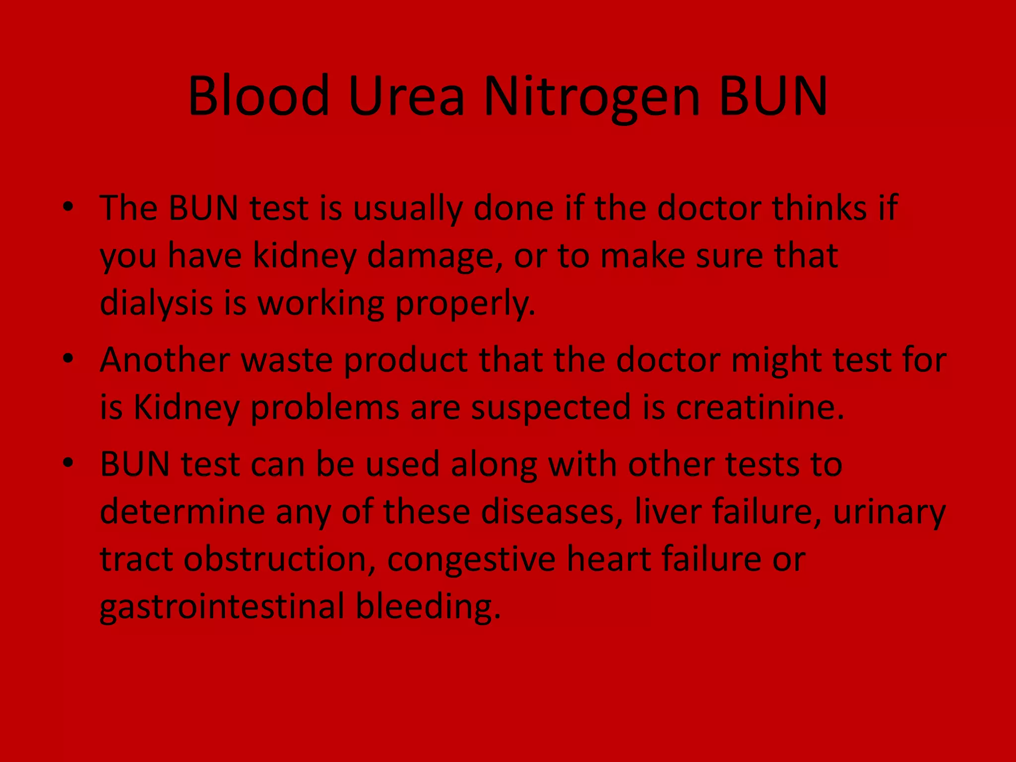 Blood Urea Nitrogen BUNThe BUN test is usually done if the doctor thinks if you have kidney damage, or to make sure that dialysis is working properly.Another waste product that the doctor might test for is Kidney problems are suspected is creatinine.BUN test can be used along with other tests to determine any of these diseases, liver failure, urinary tract obstruction, congestive heart failure or gastrointestinal bleeding.