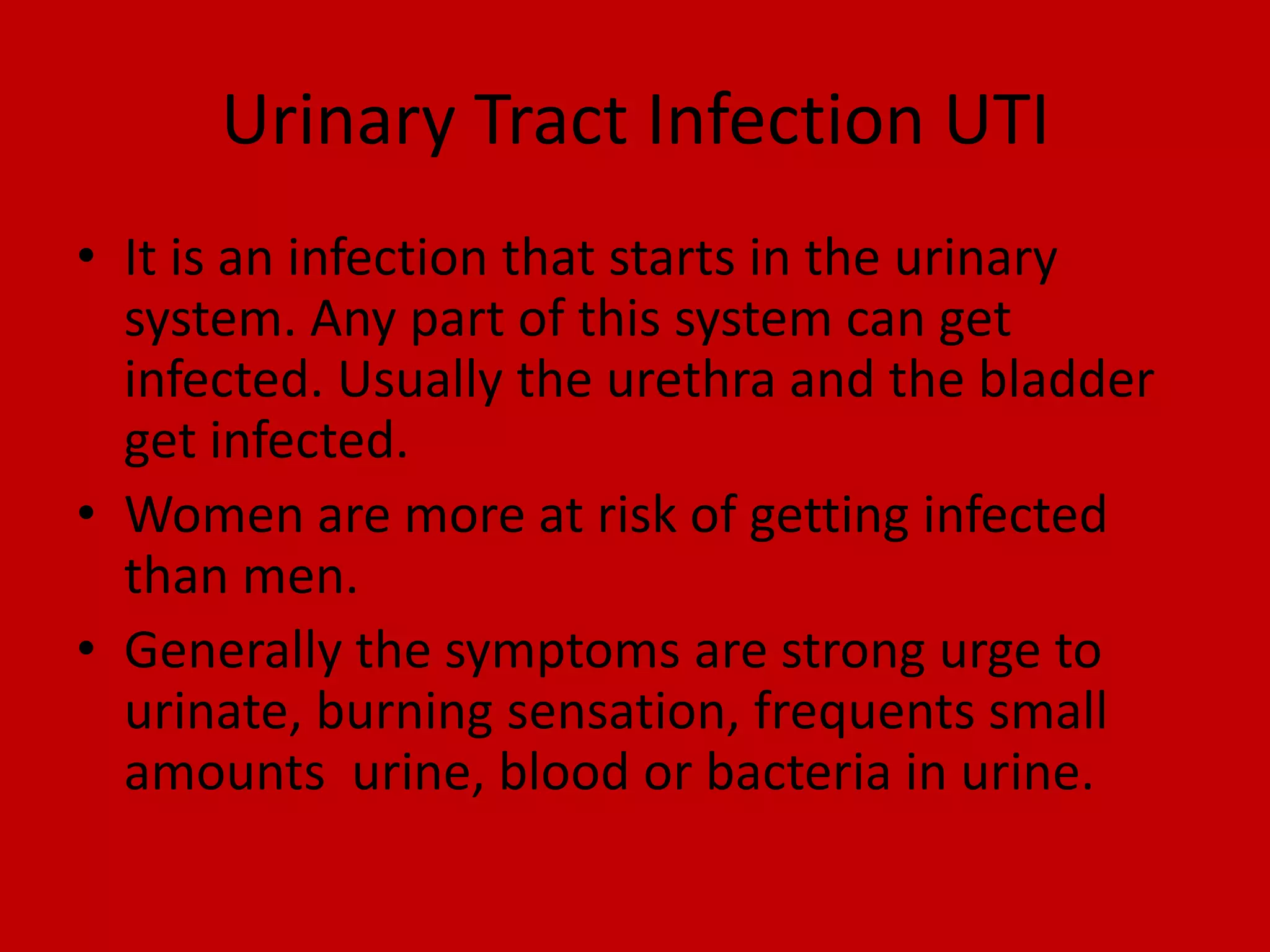 Urinary Tract Infection UTIIt is an infection that starts in the urinary system. Any part of this system can get infected. Usually the urethra and the bladder get infected.Women are more at risk of getting infected than men.Generally the symptoms are strong urge to urinate, burning sensation, frequents small amounts  urine, blood or bacteria in urine.