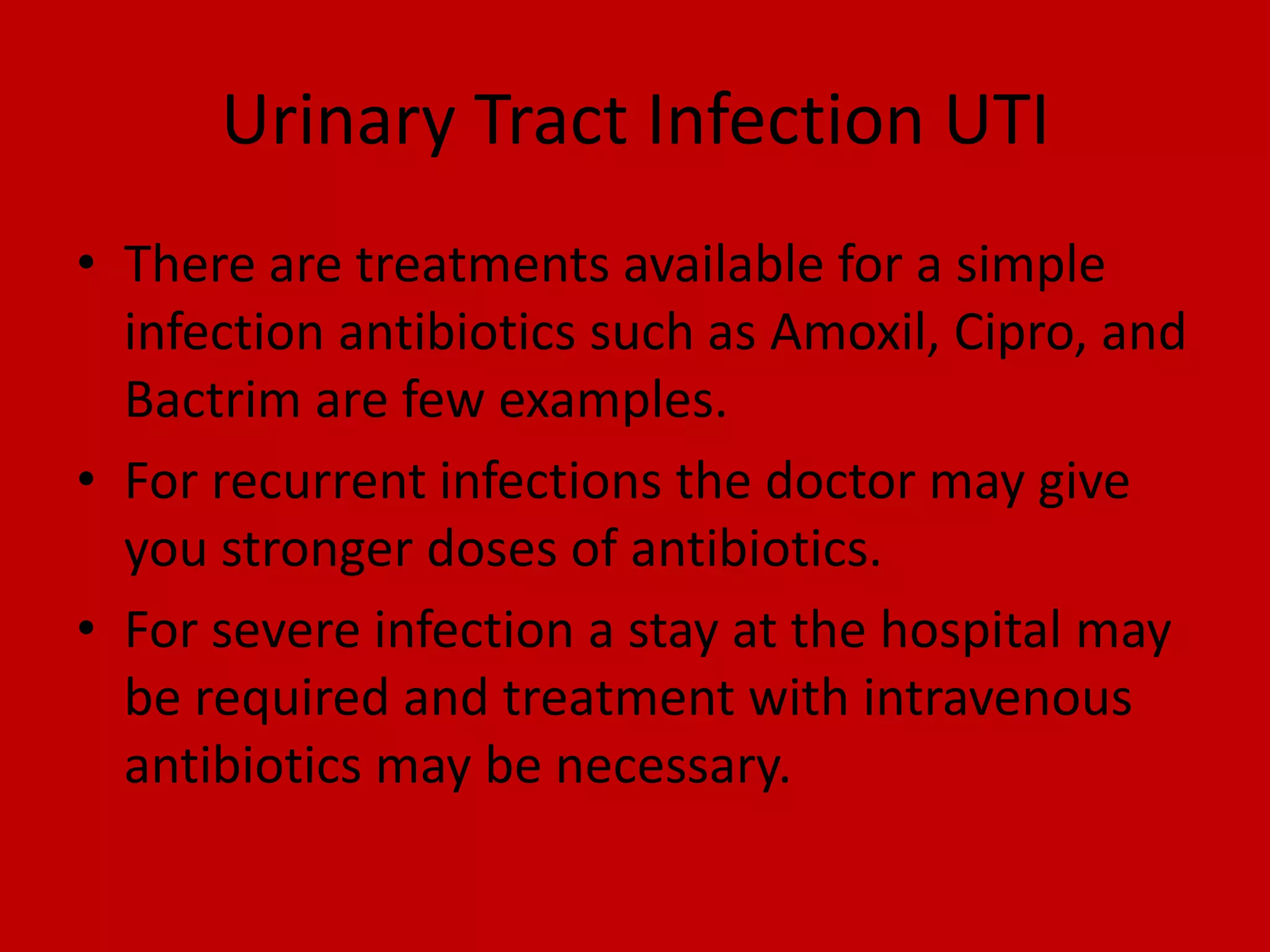 Urinary Tract Infection UTIThere are treatments available for a simple infection antibiotics such as Amoxil, Cipro, and Bactrim are few examples.For recurrent infections the doctor may give you stronger doses of antibiotics.For severe infectiona stay at the hospital may be required and treatment with intravenous antibiotics may be necessary.
