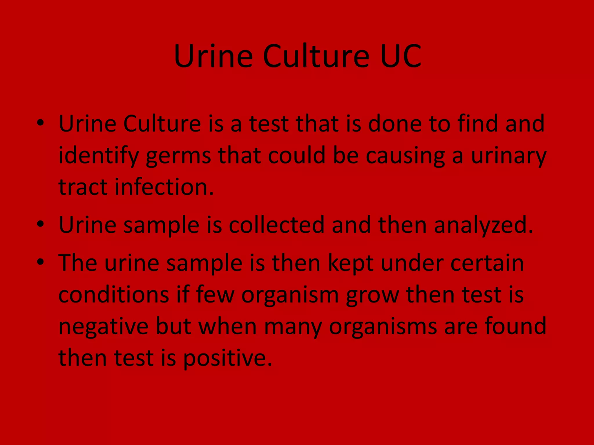 Urine Culture UCUrine Culture is a test that is done to find and identify germs that could be causing a urinary  tract infection.Urine sample is collected and then analyzed.The urine sample is then kept under certain conditions if few organism grow then test is negative but when many organisms are found then test is positive.