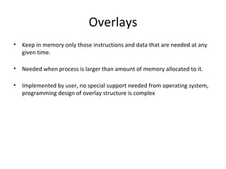 Overlays Keep in memory only those instructions and data that are needed at any given time. Needed when process is larger than amount of memory allocated to it. Implemented by user, no special support needed from operating system, programming design of overlay structure is complex 