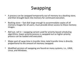 Swapping A process can be  swapped  temporarily out of memory to a  backing store , and then brought back into memory for continued execution. Backing store – fast disk large enough to accommodate copies of all memory images for all users; must provide direct access to these memory images. Roll out, roll in  – swapping variant used for priority-based scheduling algorithms; lower-priority process is swapped out so higher-priority process can be loaded and executed. Major part of swap time is transfer time; total transfer time is directly proportional to the  amount  of memory swapped. Modified versions of swapping are found on many systems, i.e., UNIX, Linux, and Windows. 