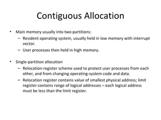 Contiguous Allocation Main memory usually into two partitions: Resident operating system, usually held in low memory with interrupt vector. User processes then held in high memory. Single-partition allocation Relocation-register scheme used to protect user processes from each other, and from changing operating-system code and data. Relocation register contains value of smallest physical address; limit register contains range of logical addresses – each logical address must be less than the limit register.  