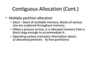 Contiguous Allocation (Cont.) Multiple-partition allocation block  – block of available memory; blocks of various size are scattered throughout memory. When a process arrives, it is allocated memory from a block large enough to accommodate it. Operating system maintains information about: a) allocated partitions  b) free partitionss 