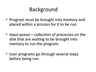 Background Program must be brought into memory and placed within a process for it to be run. Input queue  – collection of processes on the disk that are waiting to be brought into memory to run the program. User programs go through several steps before being run.  