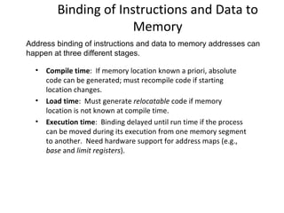Binding of Instructions and Data to Memory Compile time :  If memory location known a priori, absolute code can be generated; must recompile code if starting location changes. Load time :  Must generate  relocatable  code if memory location is not known at compile time. Execution time :  Binding delayed until run time if the process can be moved during its execution from one memory segment to another.  Need hardware support for address maps (e.g.,  base  and  limit registers ).  Address binding of instructions and data to memory addresses can happen at three different stages. 