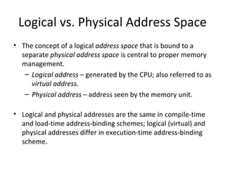 Logical vs. Physical Address Space The concept of a logical  address space  that is bound to a separate  physical   address space  is central to proper memory management. Logical address  – generated by the CPU; also referred to as  virtual address . Physical address  – address seen by the memory unit. Logical and physical addresses are the same in compile-time and load-time address-binding schemes; logical (virtual) and physical addresses differ in execution-time address-binding scheme. 