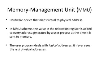 Memory-Management Unit ( MMU ) Hardware device that maps virtual to physical address. In MMU scheme, the value in the relocation register is added to every address generated by a user process at the time it is sent to memory. The user program deals with  logical  addresses; it never sees the  real  physical addresses. 
