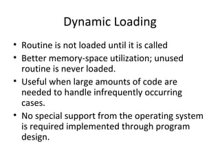 Dynamic Loading Routine is not loaded until it is called Better memory-space utilization; unused routine is never loaded. Useful when large amounts of code are needed to handle infrequently occurring cases. No special support from the operating system is required implemented through program design. 