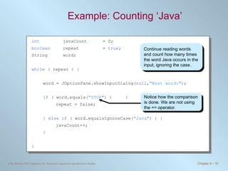 Example: Counting ‘Java’  Continue reading words and count how many times the word  Java  occurs in the input, ignoring the case. int   javaCount  = 0; boolean   repeat  =  true ; String  word; while   (  repeat  ) { word = JOptionPane.showInputDialog ( null , "Next word:" ) ; if   (  word.equals ( "STOP" ) )   { repeat = false; }   else if   (  word.equalsIgnoreCase ( "Java" ) ) { javaCount++; } } Notice how the comparison is done. We are not using the  ==  operator. 