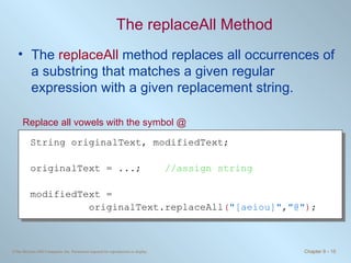 The replaceAll Method The  replaceAll  method replaces all occurrences of a substring that matches a given regular expression with a given replacement string. Replace all vowels with the symbol @ String originalText, modifiedText; originalText = ...;  //assign string modifiedText =  originalText.replaceAll ( "[aeiou]" , "@" ) ; 