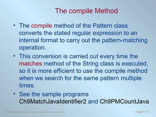The  compile  Method The  compile  method of the Pattern class converts the stated regular expression to an internal format to carry out the pattern-matching operation.  This conversion is carried out every time the  matches  method of the String class is executed, so it is more efficient to use the compile method when we search for the same pattern multiple times. See the sample programs  Ch9MatchJavaIdentifier2  and  Ch9PMCountJava 