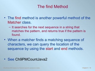 The  find  Method The  find  method is another powerful method of the  Matcher  class. It searches for the next sequence in a string that matches the pattern, and returns true if the pattern is found. When a matcher finds a matching sequence of characters, we can query the location of the sequence by using the  start  and  end  methods. See  Ch9PMCountJava2 