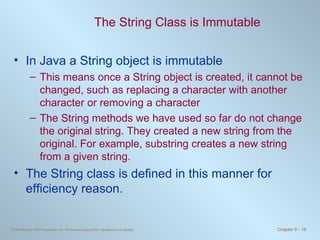 The String Class is Immutable In Java a String object is immutable This means once a String object is created, it cannot be changed, such as replacing a character with another character or removing a character The String methods we have used so far do not change the original string. They created a new string from the original. For example, substring creates a new string from a given string. The String class is defined in this manner for efficiency reason. 
