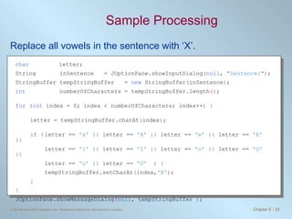 Sample Processing Replace all vowels in the sentence with ‘X’.  char    letter; String  inSentence  = JOptionPane.showInputDialog ( null ,  "Sentence:" ) ; StringBuffer tempStringBuffer  =  new  StringBuffer ( inSentence ) ; int   numberOfCharacters = tempStringBuffer.length () ; for   ( int  index = 0; index < numberOfCharacters; index++ ) { letter = tempStringBuffer.charAt ( index ) ; if   ( letter ==  'a'  || letter ==  'A'  || letter ==  'e'  || letter ==  'E'  || letter ==  'i'  || letter ==  'I'  || letter ==  'o'  || letter ==  'O'  || letter ==  'u'  || letter ==  'U'   ) { tempStringBuffer.setCharAt ( index, 'X' ) ; } } JOptionPane.showMessageDialog ( null , tempStringBuffer  ) ; 