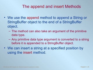 The  append  and  insert  Methods We use the  append  method to append a String or StringBuffer object to the end of a StringBuffer object.  The method can also take an argument of the primitive data type. Any primitive data type argument is converted to a string before it is appended to a StringBuffer object. We can insert a string at a specified position by using the  insert  method. 