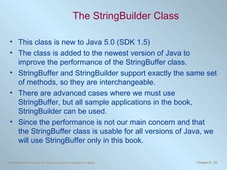 The StringBuilder Class This class is new to Java 5.0 (SDK 1.5) The class is added to the newest version of Java to improve the performance of the StringBuffer class. StringBuffer and StringBuilder support exactly the same set of methods, so they are interchangeable. There are advanced cases where we must use StringBuffer, but all sample applications in the book, StringBuilder can be used. Since the performance is not our main concern and that the StringBuffer class is usable for all versions of Java, we will use StringBuffer only in this book. 