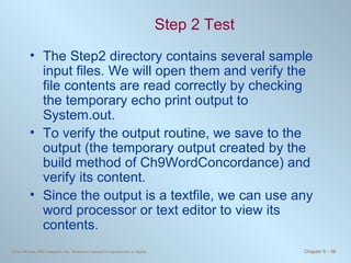 Step 2 Test The Step2 directory contains several sample input files. We will open them and verify the file contents are read correctly by checking the temporary echo print output to System.out.  To verify the output routine, we save to the output (the temporary output created by the build method of Ch9WordConcordance) and verify its content.  Since the output is a textfile, we can use any word processor or text editor to view its contents. 