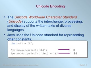 Unicode Encoding The  Unicode Worldwide Character Standard  ( Unicode ) supports the interchange, processing, and display of the written texts of diverse languages. Java uses the Unicode standard for representing  char  constants. char  ch1 = 'X'; System.out.println(ch1); System.out.println( (int) ch1); X 88 
