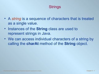 Strings A  string  is a sequence of characters that is treated as a single value. Instances of the  String  class are used to represent strings in Java. We can access individual characters of a string by calling the  charAt  method of the  String  object. 