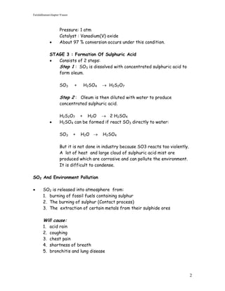 Faridahhamat/chapter 9/saser




                     Pressure: 1 atm
                     Catalyst : Vanadium(V) oxide
                    About 97 % conversion occurs under this condition.

             STAGE 3 : Formation Of Sulphuric Acid
               Consists of 2 steps:
                Step 1 : SO3 is dissolved with concentrated sulphuric acid to
                form oleum.

                     SO3       +   H2SO4    H2S2O7

                     Step 2 : Oleum is then diluted with water to produce
                     concentrated sulphuric acid.

                     H2S2O7 + H2O  2 H2SO4
                    H2SO4 can be formed if react SO3 directly to water:

                     SO3       +   H2O    H2SO4

                     But it is not done in industry because SO3 reacts too violently.
                     A lot of heat and large cloud of sulphuric acid mist are
                     produced which are corrosive and can pollute the environment.
                     It is difficult to condense.

SO2 And Environment Pollution

       SO2 is released into atmosphere from:
        1. burning of fossil fuels containing sulphur
        2. The burning of sulphur (Contact process)
        3. The extraction of certain metals from their sulphide ores

        Will cause:
        1.   acid rain
        2.   coughing
        3.   chest pain
        4.   shortness of breath
        5.   bronchitis and lung disease




                                                                                        2
 
