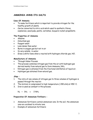 Faridahhamat/chapter 9/saser




AMMONIA ANND ITS SALTS

Uses Of Ammonia
   To make fertilizers which is important to provide nitrogen for the
    healthy growth of plants.
   Can be converted to nitric acid which used to synthetic fibres,
    explosives, wood pulp, paints, varnishes, lacquers rocket propellants.

The     Properties of Ammonia
       Alkaline
       Colourless gas
       Pungent smell
       Less dense than water
       Burns in oxygen gas but not in air
       Is very soluble in water
       Gives a white fume when a reacted with hydrogen chloride gas, HCl.

Manufacture of Ammonia
   Through Haber Process
   This process combines nitrogen gas from the air with hydrogen gas
    derived mainly from natural gas to form Ammonia, NH3.
   Nitrogen gas is obtained from the fractional distillation of liquid air.
   Hydrogen gas obtained from natural gas.

Step :
1.      The ratio of one volume of nitrogen gas to three volumes of hydrogen is
        passed through the reactor.
2.      The mixture is compressed to high temperature ( 200 atm) at 450 C.
3.      Iron is used as catalyst in this process.

        N2 + 3H2              2 NH3

Preparation Of Ammonium Fetilisers :

       Ammonium fertilizers contain ammonium ions. In the soil, the ammonium
        ions are oxidised to nitrate ions.
       Example of ammonium fertilisers:


                                                                               3
 