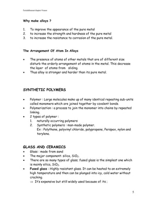 Faridahhamat/chapter 9/saser




Why make alloys ?

1.      To improve the appearance of the pure metal
2.      to increase the strength and hardness of the pure metal
3.      to increase the resistance to corrosion of the pure metal.



The Arrangement Of Atom In Alloys

       The presence of atoms of other metals that are of different size
        disturb the orderly arrangement of atoms in the metal. This decrease
        the layer of atoms from sliding.
       Thus alloy is stronger and harder than its pure metal.




SYNTHETIC POLYMERS

       Polymer : Large molecules make up of many identical repeating sub-units
        called monomers which are joined together by covalent bonds.
       Polymerization : a process to join the monomer into chains by repeated
        linking.
       2 types of polymer :
        1.    naturally occurring polymers
        2. Synthetic polymers : man-made polymer.
              Ex : Polythene, polyvinyl chloride, polypropene, Perspex, nylon and
              terylena.



GLASS AND CERAMICS
       Glass : made from sand
       The major component: silica, SiO2.
       There are so many types of glass; fused glass is the simplest one which
        is mainly silica, SiO2.
       Fused glass : Highly resistant glass. It can be heated to an extremely
        high temperature and then can be plunged into icy, cold water without
        cracking.
         It’s expensive but still widely used because of its ;


                                                                                  5
 