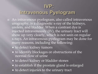  An intravenous pyelogram, also called intravenous
urography, is a diagnostic x-ray of the kidneys,
ureters, and bladder. When a contrast dye is
injected intravenously (IV), the urinary tract will
show up very clearly, which is not seen on regular
x-rays. An intravenous pyelogram may be done for
many reasons, including the following:
 to detect kidney tumors
 to identify blockages or obstructions of the
normal flow of urine
 to detect kidney or bladder stones
 to establish if the prostate gland is enlarged
 to detect injuries to the urinary tract
 