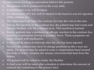An intravenous pyelogram procedure follows this process:
 The patient will be positioned on the x-ray table.
 A preliminary x-ray will be taken.
 An intravenous (IV) line will be started in the hand or arm for injection
of the contrast dye.
 The radiologist will inject the contrast dye into the vein in the arm.
 During the injection of the contrast dye, the patient may feel warm and
become flushed, only for a minute or so. This reaction is normal.
 Rarely, patients may experience an allergic reaction to the contrast dye,
resulting in persistent itching or possibly hives. These symptoms are
easily treated with medication.
 X-rays will be taken at intervals after the dye has been injected.
 At times the patient may have to change positions as the x-rays are
taken. The patient may be asked to wear a compression band around
the body to better visualize the urinary structures that lead from the
kidney.
 The patient will be asked to empty the bladder.
 A final x-ray will be taken after urination to determine the amount of
contrast dye remaining in the urinary tract.
 