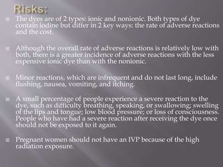  The dyes are of 2 types: ionic and nonionic. Both types of dye
contain iodine but differ in 2 key ways: the rate of adverse reactions
and the cost.
 Although the overall rate of adverse reactions is relatively low with
both, there is a greater incidence of adverse reactions with the less
expensive ionic dye than with the nonionic.
 Minor reactions, which are infrequent and do not last long, include
flushing, nausea, vomiting, and itching.
 A small percentage of people experience a severe reaction to the
dye, such as difficulty breathing, speaking, or swallowing; swelling
of the lips and tongue; low blood pressure; or loss of consciousness.
People who have had a severe reaction after receiving the dye once
should not be exposed to it again.
 Pregnant women should not have an IVP because of the high
radiation exposure.
 