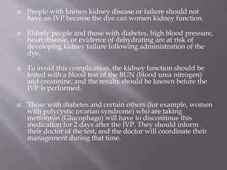  People with known kidney disease or failure should not
have an IVP because the dye can worsen kidney function.
 Elderly people and those with diabetes, high blood pressure,
heart disease, or evidence of dehydrating are at risk of
developing kidney failure following administration of the
dye.
 To avoid this complication, the kidney function should be
tested with a blood test of the BUN (blood urea nitrogen)
and creatinine, and the results should be known before the
IVP is performed.
 Those with diabetes and certain others (for example, women
with polycystic ovarian syndrome) who are taking
metformin (Glucophage) will have to discontinue this
medication for 2 days after the IVP. They should inform
their doctor of the test, and the doctor will coordinate their
management during that time.
 